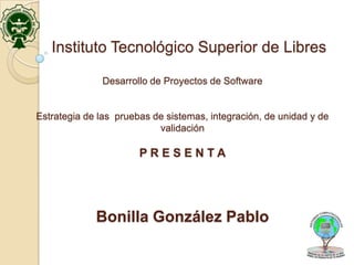 Instituto Tecnológico Superior de Libres

              Desarrollo de Proyectos de Software


Estrategia de las pruebas de sistemas, integración, de unidad y de
                           validación

                       PRESENTA




             Bonilla González Pablo
 