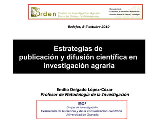 Estrategias de  publicación y difusión científica en  investigación agraria Emilio Delgado López-Cózar Profesor de Metodología de la Investigación Badajoz, 5-7 octubre 2010 