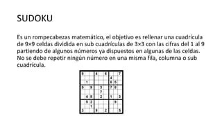 SUDOKU
Es un rompecabezas matemático, el objetivo es rellenar una cuadrícula
de 9×9 celdas dividida en sub cuadrículas de 3×3 con las cifras del 1 al 9
partiendo de algunos números ya dispuestos en algunas de las celdas.
No se debe repetir ningún número en una misma fila, columna o sub
cuadrícula.
 
