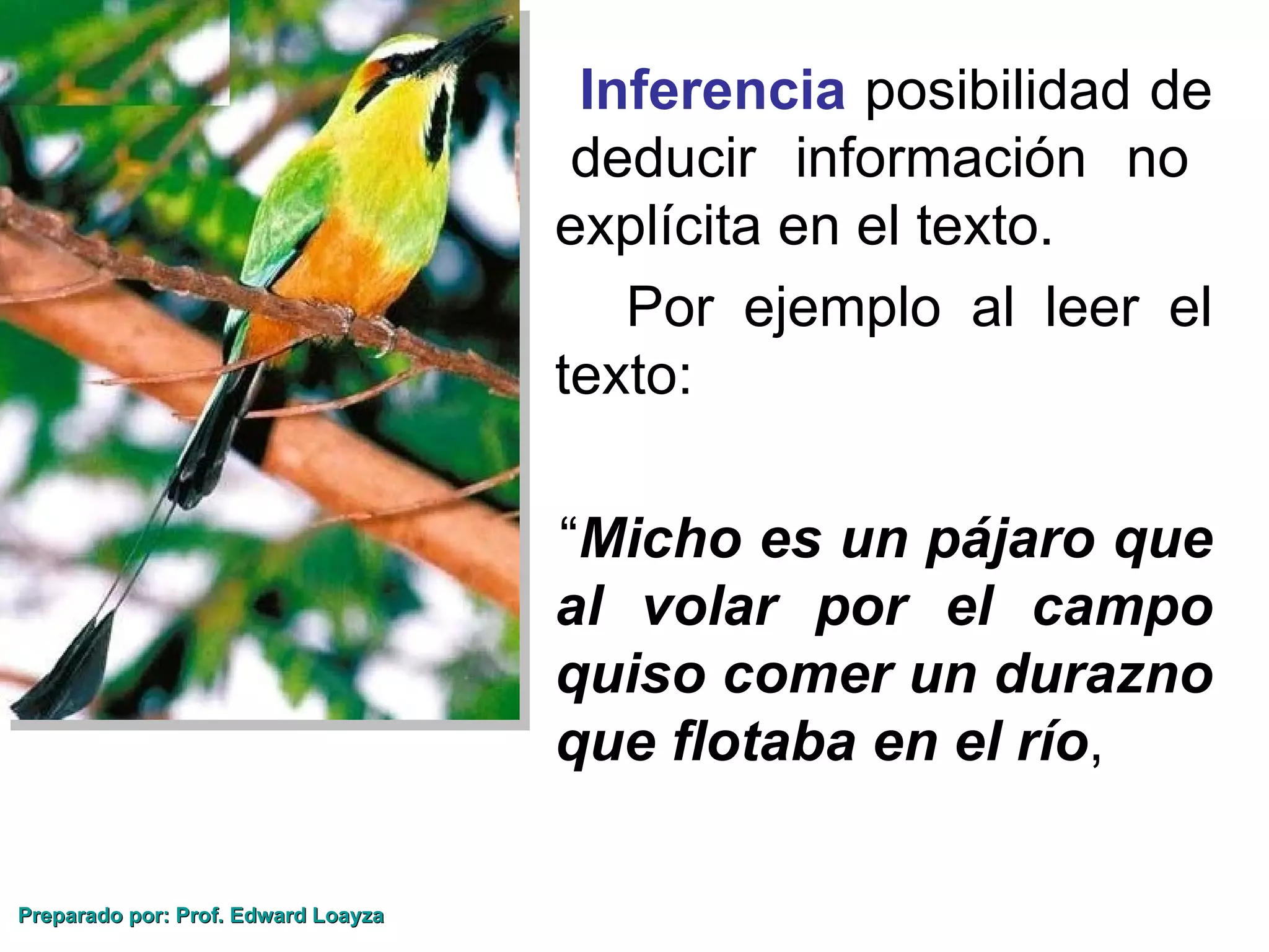 Inferencia posibilidad de
                                      deducir información no
                                     explícita en el texto.
                                        Por ejemplo al leer el
                                     texto:

                                     “Micho es un pájaro que
                                     al volar por el campo
                                     quiso comer un durazno
                                     que flotaba en el río,

Preparado por: Prof. Edward Loayza
 
