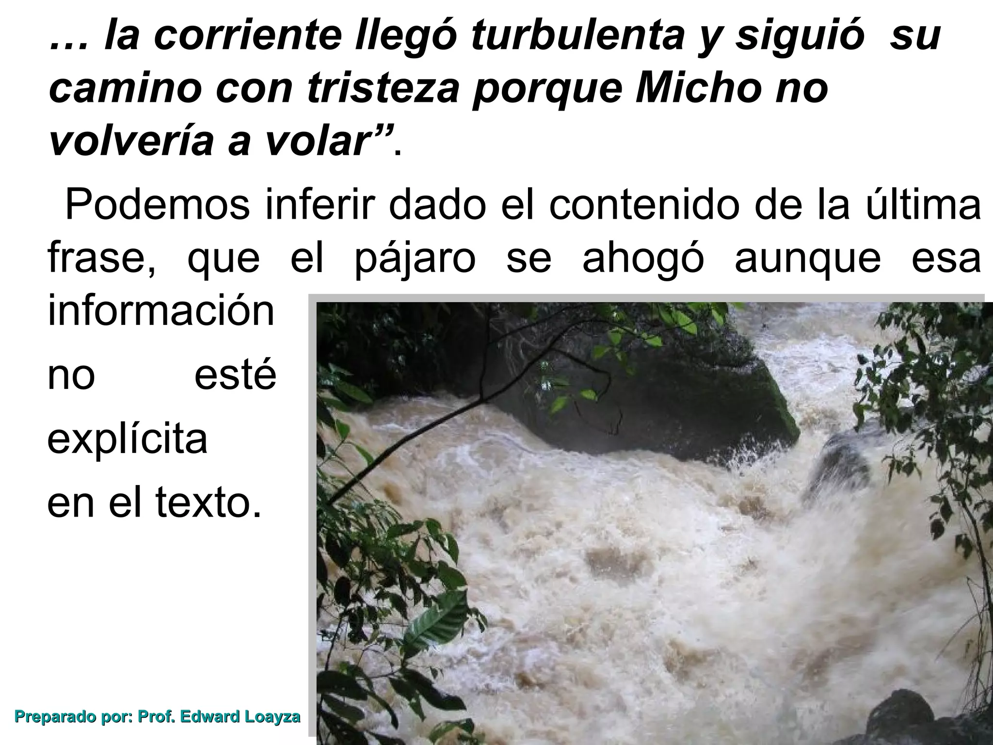 … la corriente llegó turbulenta y siguió su
   camino con tristeza porque Micho no
   volvería a volar”.
    Podemos inferir dado el contenido de la última
   frase, que el pájaro se ahogó aunque esa
   información
   no      esté
   explícita
   en el texto.



Preparado por: Prof. Edward Loayza
 