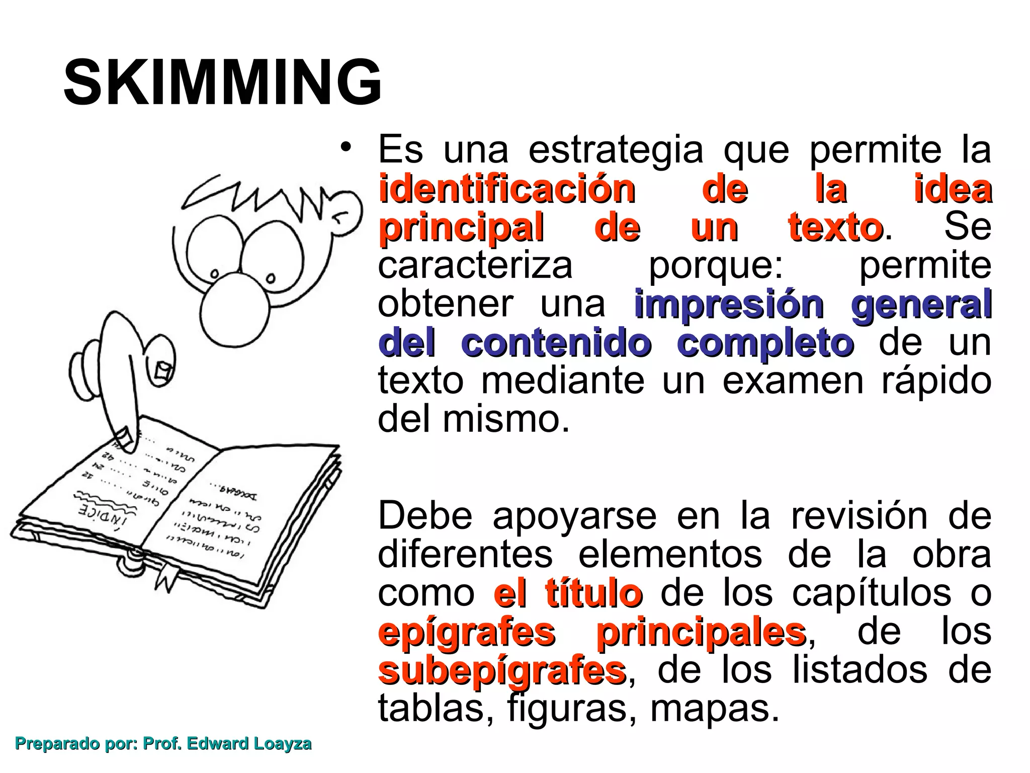 SKIMMING
                                     • Es una estrategia que permite la
                                       identificación    de    la    idea
                                       principal de un texto. Se
                                                              texto
                                       caracteriza    porque:     permite
                                       obtener una impresión general
                                       del contenido completo de un
                                       texto mediante un examen rápido
                                       del mismo.

                                     • Debe apoyarse en la revisión de
                                       diferentes elementos de la obra
                                       como el título de los capítulos o
                                       epígrafes principales, de los
                                                     principales
                                       subepígrafes, de los listados de
                                       subepígrafes
                                       tablas, figuras, mapas.
Preparado por: Prof. Edward Loayza
 