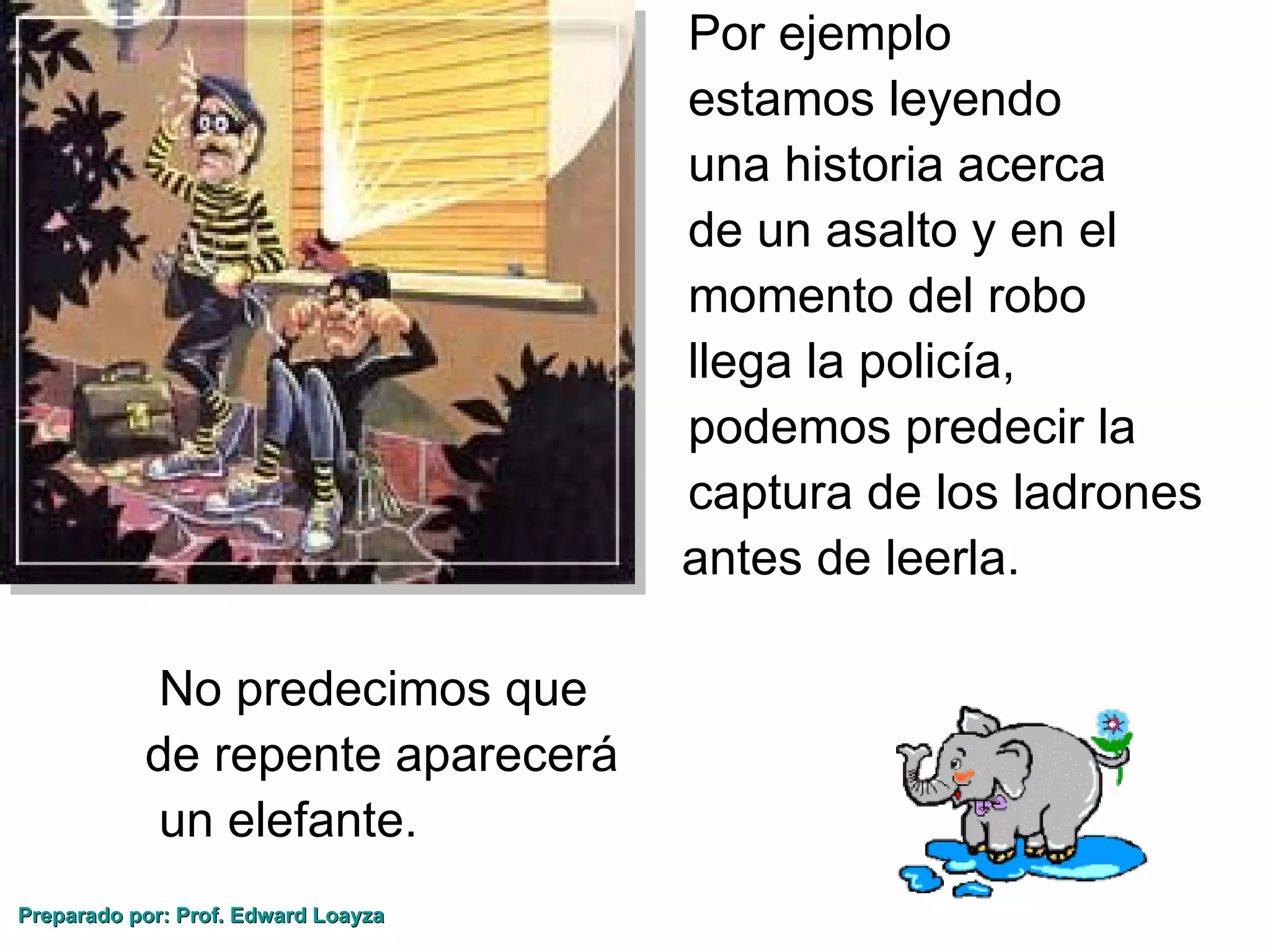 •                           Por ejemplo
         •                           estamos leyendo
         •                           una historia acerca
         •                           de un asalto y en el
         •                           momento del robo
         •                           llega la policía,
         •                           podemos predecir la
         •                           captura de los ladrones
                                     antes de leerla.

              No predecimos que
             de repente aparecerá
              un elefante.
Preparado por: Prof. Edward Loayza
 