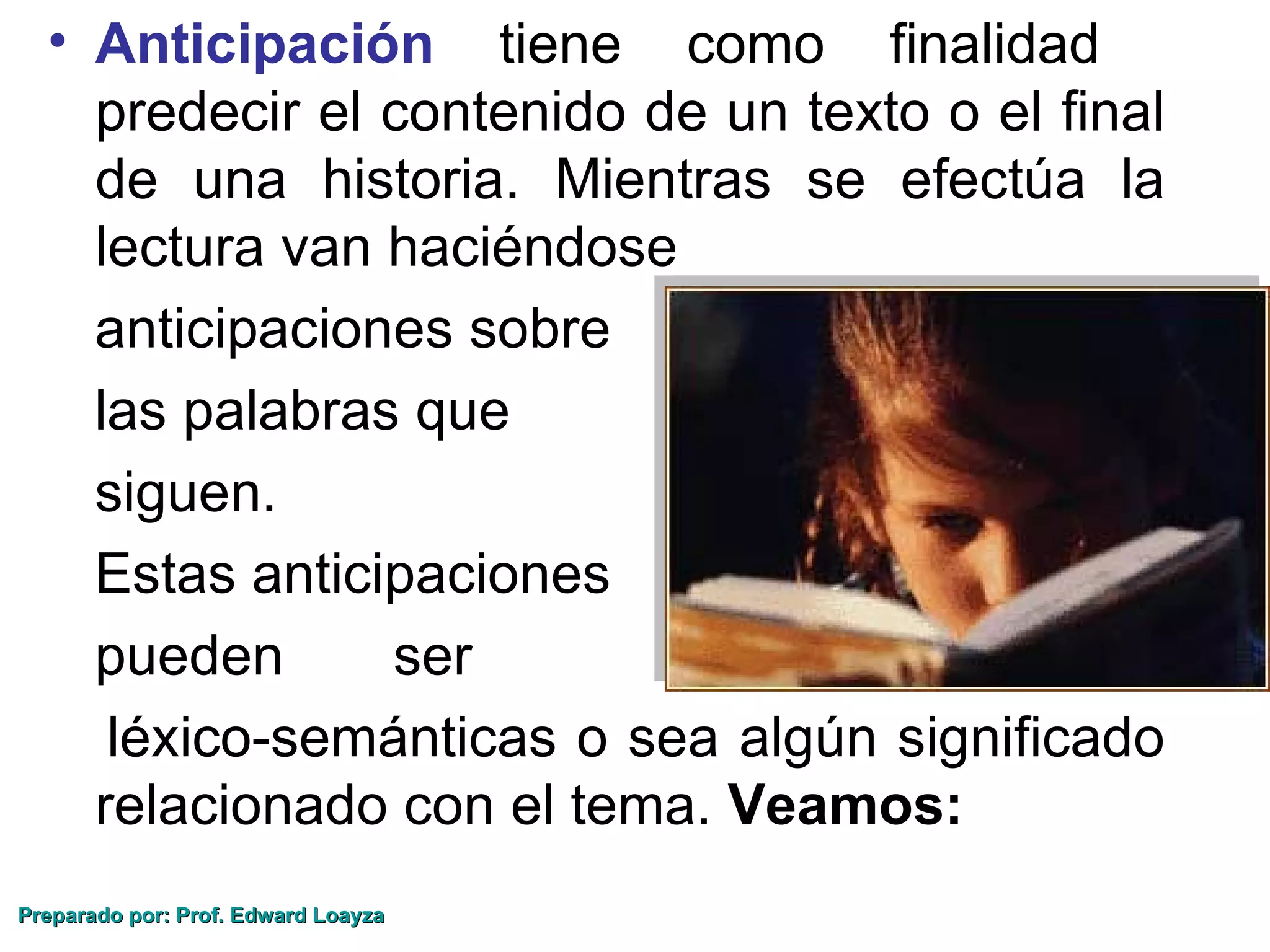 • Anticipación tiene como finalidad
    predecir el contenido de un texto o el final
    de una historia. Mientras se efectúa la
    lectura van haciéndose
    anticipaciones sobre
    las palabras que
    siguen.
    Estas anticipaciones
    pueden      ser
     léxico-semánticas o sea algún significado
    relacionado con el tema. Veamos:
Preparado por: Prof. Edward Loayza
 