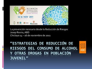 La prevención necesaria desde la Reducción de Riesgos
Josep Rovira, ABD
Chiclayo 14 – 16 de noviembre de 2011

“ESTRATEGIAS DE REDUCCIÓN DE
RIESGOS DEL CONSUMO DE ALCOHOL
Y OTRAS DROGAS EN POBLACIÓN
JUVENIL”

 