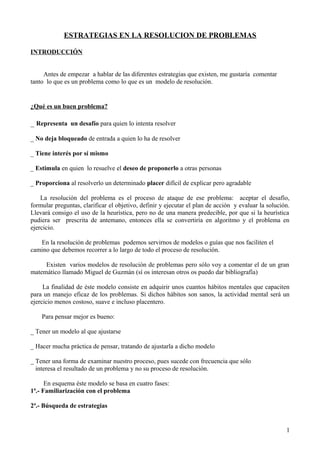 ESTRATEGIAS EN LA RESOLUCION DE PROBLEMAS
INTRODUCCIÓN
Antes de empezar a hablar de las diferentes estrategias que existen, me gustaría comentar
tanto lo que es un problema como lo que es un modelo de resolución.
¿Qué es un buen problema?
_ Representa un desafío para quien lo intenta resolver
_ No deja bloqueado de entrada a quien lo ha de resolver
_ Tiene interés por sí mismo
_ Estimula en quien lo resuelve el deseo de proponerlo a otras personas
_ Proporciona al resolverlo un determinado placer difícil de explicar pero agradable
La resolución del problema es el proceso de ataque de ese problema: aceptar el desafío,
formular preguntas, clarificar el objetivo, definir y ejecutar el plan de acción y evaluar la solución.
Llevará consigo el uso de la heurística, pero no de una manera predecible, por que si la heurística
pudiera ser prescrita de antemano, entonces ella se convertiría en algoritmo y el problema en
ejercicio.
En la resolución de problemas podemos servirnos de modelos o guías que nos faciliten el
camino que debemos recorrer a lo largo de todo el proceso de resolución.
Existen varios modelos de resolución de problemas pero sólo voy a comentar el de un gran
matemático llamado Miguel de Guzmán (sí os interesan otros os puedo dar bibliografía)
La finalidad de éste modelo consiste en adquirir unos cuantos hábitos mentales que capaciten
para un manejo eficaz de los problemas. Si dichos hábitos son sanos, la actividad mental será un
ejercicio menos costoso, suave e incluso placentero.
Para pensar mejor es bueno:
_ Tener un modelo al que ajustarse
_ Hacer mucha práctica de pensar, tratando de ajustarla a dicho modelo
_ Tener una forma de examinar nuestro proceso, pues sucede con frecuencia que sólo
interesa el resultado de un problema y no su proceso de resolución.
En esquema éste modelo se basa en cuatro fases:
1ª.- Familiarización con el problema
2ª.- Búsqueda de estrategias
1
 