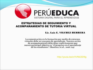 ESTRATEGIAS DE SEGUIMIENTO Y
ACOMPAÑAMIENTO DE TUTORIA VIRTUAL

               Lic. Luis E. VILCHEZ HERRERA




                       http://youtu.be/e1IVNk3SHlg
 