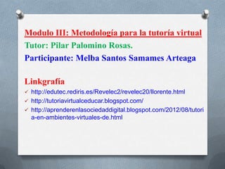 Modulo III: Metodología para la tutoría virtual
Tutor: Pilar Palomino Rosas.
Participante: Melba Santos Samames Arteaga
Linkgrafía
 http://edutec.rediris.es/Revelec2/revelec20/llorente.html
 http://tutoriavirtualceducar.blogspot.com/
 http://aprenderenlasociedaddigital.blogspot.com/2012/08/tutori
a-en-ambientes-virtuales-de.html
 