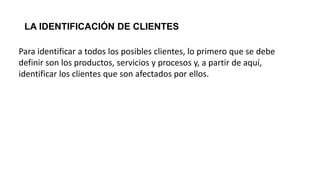 LA IDENTIFICACIÓN DE CLIENTES
Para identificar a todos los posibles clientes, lo primero que se debe
definir son los productos, servicios y procesos y, a partir de aquí,
identificar los clientes que son afectados por ellos.
 