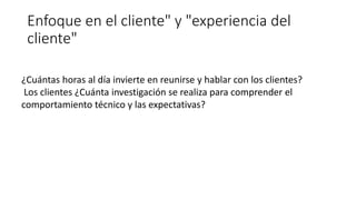 Enfoque en el cliente" y "experiencia del
cliente"
¿Cuántas horas al día invierte en reunirse y hablar con los clientes?
Los clientes ¿Cuánta investigación se realiza para comprender el
comportamiento técnico y las expectativas?
 