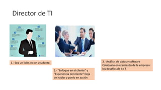 Director de TI
1.- Sea un líder, no un ayudante.
2.- "Enfoque en el cliente" y
"Experiencia del cliente“ Deja
de hablar y ponlo en acción
3.- Análisis de datos y software
Colóquelo en el corazón de la empresa:
los desafíos de I o T
 