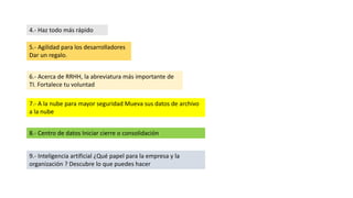 4.- Haz todo más rápido
5.- Agilidad para los desarrolladores
Dar un regalo.
6.- Acerca de RRHH, la abreviatura más importante de
TI. Fortalece tu voluntad
7.- A la nube para mayor seguridad Mueva sus datos de archivo
a la nube
8.- Centro de datos Iniciar cierre o consolidación
9.- Inteligencia artificial ¿Qué papel para la empresa y la
organización ? Descubre lo que puedes hacer
 