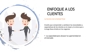 ENFOQUE A LOS
CLIENTES
• La capacidad para alcazar la superioridad en
el mercado
La Gestión de la Calidad Total
Enseña que comprender y satisfacer las necesidades y
expectativas de los clientes es lo mejor y lo único que a
la larga lleva al éxito en los negocios
 