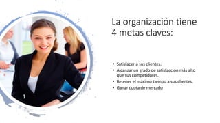 La organización tiene
4 metas claves:
• Satisfacer a sus clientes.
• Alcanzar un grado de satisfacción más alto
que sus competidores.
• Retener el máximo tiempo a sus clientes.
• Ganar cuota de mercado
 
