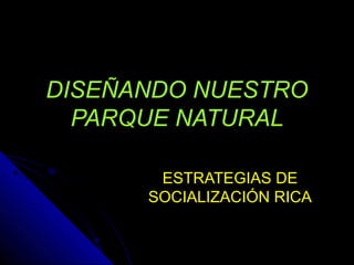 DISEÑANDO NUESTRO
PARQUE NATURAL
ESTRATEGIAS DE
SOCIALIZACIÓN RICA
 