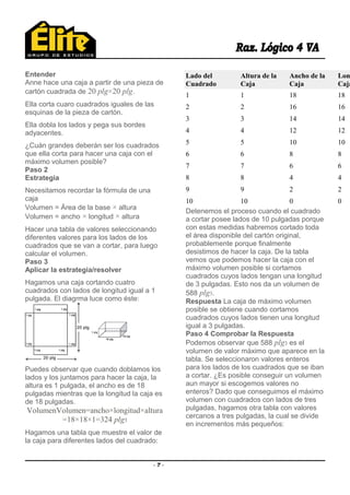 Entender
Anne hace una caja a partir de una pieza de
cartón cuadrada de 20 plg×20 plg.
Ella corta cuaro cuadrados iguales de las
esquinas de la pieza de cartón.
Ella dobla los lados y pega sus bordes
adyacentes.
¿Cuán grandes deberán ser los cuadrados
que ella corta para hacer una caja con el
máximo volumen posible?
Paso 2
Estrategia
Necesitamos recordar la fórmula de una
caja
Volumen = Área de la base × altura
Volumen = ancho × longitud × altura
Hacer una tabla de valores seleccionando
diferentes valores para los lados de los
cuadrados que se van a cortar, para luego
calcular el volumen.
Paso 3
Aplicar la estrategia/resolver
Hagamos una caja cortando cuatro
cuadrados con lados de longitud igual a 1
pulgada. El diagrma luce como éste:
Puedes observar que cuando doblamos los
lados y los juntamos para hacer la caja, la
altura es 1 pulgada, el ancho es de 18
pulgadas mientras que la longitud la caja es
de 18 pulgadas.
VolumenVolumen=ancho×longitud×altura
=18×18×1=324 plg3
Hagamos una tabla que muestre el valor de
la caja para diferentes lados del cuadrado:
Lado del
Cuadrado
Altura de la
Caja
Ancho de la
Caja
Lon
Caja
1 1 18 18
2 2 16 16
3 3 14 14
4 4 12 12
5 5 10 10
6 6 8 8
7 7 6 6
8 8 4 4
9 9 2 2
10 10 0 0
Detenemos el proceso cuando el cuadrado
a cortar posee lados de 10 pulgadas porque
con estas medidas habremos cortado toda
el área disponible del cartón original,
probablemente porque finalmente
desistimos de hacer la caja. De la tabla
vemos que podemos hacer la caja con el
máximo volumen posible si cortamos
cuadrados cuyos lados tengan una longitud
de 3 pulgadas. Esto nos da un volumen de
588 plg3.
Respuesta La caja de máximo volumen
posible se obtiene cuando cortamos
cuadrados cuyos lados tienen una longitud
igual a 3 pulgadas.
Paso 4 Comprobar la Respuesta
Podemos observar que 588 plg3 es el
volumen de valor máximo que aparece en la
tabla. Se seleccionaron valores enteros
para los lados de los cuadrados que se iban
a cortar. ¿Es posible conseguir un volumen
aun mayor si escogemos valores no
enteros? Dado que conseguimos el máximo
volumen con cuadrados con lados de tres
pulgadas, hagamos otra tabla con valores
cercanos a tres pulgadas, la cual se divide
en incrementos más pequeños:
- 7 -
 