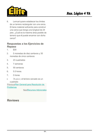 8. Lemuel quiere establecer los límites
de un terreno rectangular con una cerca.
El tiene material suficiente para construir
una cerca que tenga una longitud de 24
pies. ¿Cuál es la máxima área posible de
terreno que él puede encerrar con dicha
cerca?
Respuestas a los Ejercicios de
Repaso
1. $30
2. 5 monedas de diez centavos y 35
monedas de cinco centavos
3. 23 cuadrados
4. 7 semanas
5. 50 centavos
6. 5.5 horas
7. 5 horas
8. 36 pies2; el terreno cercado es un
cuadrado
PreviousPlan General para Resolución de
Problemas
NextRecursos Adicionales
Reviews
- 9 -
 