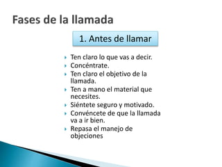 1. Antes de llamar 
 Ten claro lo que vas a decir. 
 Concéntrate. 
 Ten claro el objetivo de la 
llamada. 
 Ten a mano el material que 
necesites. 
 Siéntete seguro y motivado. 
 Convéncete de que la llamada 
va a ir bien. 
 Repasa el manejo de 
objeciones 
 