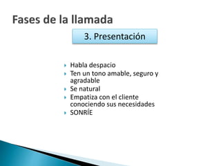 3. Presentación 
 Habla despacio 
 Ten un tono amable, seguro y 
agradable 
 Se natural 
 Empatiza con el cliente 
conociendo sus necesidades 
 SONRÍE 
 
