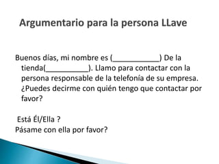 Buenos días, mi nombre es (___________) De la 
tienda(__________). Llamo para contactar con la 
persona responsable de la telefonía de su empresa. 
¿Puedes decirme con quién tengo que contactar por 
favor? 
Está Él/Ella ? 
Pásame con ella por favor? 
 