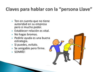  Ten en cuenta que no tiene 
autoridad en su empresa 
pero si mucho poder. 
 Establecer relación es vital. 
 No hagas bromas. 
 Pedirle ayuda es una buena 
estrategia. 
 Si puedes, evítalo. 
 Se amigable pero firme. 
 SONRÍE! 
 