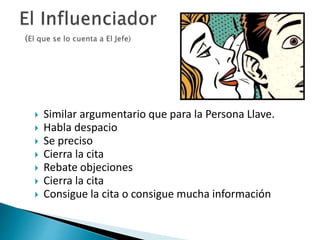  Similar argumentario que para la Persona Llave. 
 Habla despacio 
 Se preciso 
 Cierra la cita 
 Rebate objeciones 
 Cierra la cita 
 Consigue la cita o consigue mucha información 
 