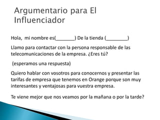 Argumentario para El 
Influenciador 
Hola, mi nombre es(_______) De la tienda (________) 
Llamo para contactar con la persona responsable de las 
telecomunicaciones de la empresa. ¿Eres tú? 
(esperamos una respuesta) 
Quiero hablar con vosotros para conocernos y presentar las 
tarifas de empresa que tenemos en Orange porque son muy 
interesantes y ventajosas para vuestra empresa. 
Te viene mejor que nos veamos por la mañana o por la tarde? 
 
