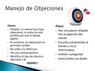 Claves: 
 Relájate, es natural que haya 
objeciones, la venta no está 
perdida por que el cliente 
objete. 
 Al contrario, las objeciones te 
permiten vender. 
 No estés a la defensiva 
 Ten una actitud positiva 
 Identifica el tipo de cliente y 
adecúate a él. 
 SONRÍE!! 
Pasos: 
 Haz una pausa relajada 
tras la objeción del 
cliente 
 Escucha activamente al 
cliente y no lo 
interrumpas. 
 Invítalo a preguntar 
 Aclara todas sus dudas 
 