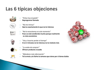  “Estoy muy ocupado” 
 Reprogramar llamada 
 “No me intresa” 
 Qué es exactamente lo que no te interesa 
 “No lo necesitamos en este momento” 
 Pues se está vendiendo mucho porque realmente 
es más económico 
 “Voy a hacerte perder el tiempo” 
 Si en 2 minutos no te interesa no te molesto más 
 “Lo acabo de comprar” 
 Ofrecer producto cruzado 
 “Mándame más información” 
 Te la envío y te llamo la semana que viene por si tienes dudas 
 