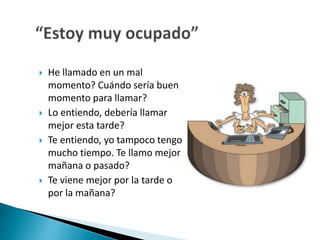  He llamado en un mal 
momento? Cuándo sería buen 
momento para llamar? 
 Lo entiendo, debería llamar 
mejor esta tarde? 
 Te entiendo, yo tampoco tengo 
mucho tiempo. Te llamo mejor 
mañana o pasado? 
 Te viene mejor por la tarde o 
por la mañana? 
 