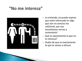  Lo entiendo, no puedo esperar 
que estés interesado en algo 
que aún no conoces los 
suficiente, por eso 
necesitamos vernos y 
comentarlo! 
 Qué es exactamente lo que no 
te interesa? 
 Dudas de que es exactamente 
lo que te vamos a ofrecer. 
 