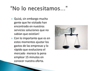  Quizá, sin embargo mucha 
gente que he visitado han 
encontrado en nuestros 
servicios soluciones que no 
sabían que existían! 
 Con lo importante que es en 
estos momentos ajustar los 
gastos de las empresas y lo 
rápido que evoluciona el 
mercado merece la pena 
emplear 15 minutos en 
conocer nuestra oferta. 
 