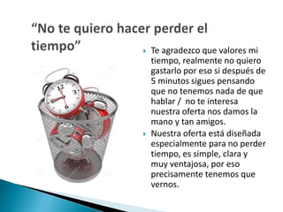  Te agradezco que valores mi 
tiempo, realmente no quiero 
gastarlo por eso si después de 
5 minutos sigues pensando 
que no tenemos nada de que 
hablar / no te interesa 
nuestra oferta nos damos la 
mano y tan amigos. 
 Nuestra oferta está diseñada 
especialmente para no perder 
tiempo, es simple, clara y 
muy ventajosa, por eso 
precisamente tenemos que 
vernos. 
 