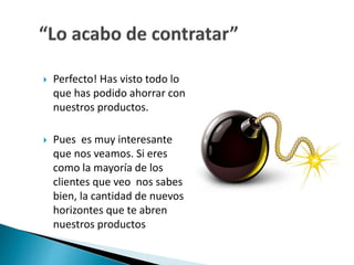 Perfecto! Has visto todo lo 
que has podido ahorrar con 
nuestros productos. 
 Pues es muy interesante 
que nos veamos. Si eres 
como la mayoría de los 
clientes que veo nos sabes 
bien, la cantidad de nuevos 
horizontes que te abren 
nuestros productos 
 