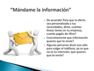  De acuerdo! Para que la oferta 
sea personalizada a tus 
necesidades, dime, cuántas 
líneas tienes en tu empresa, 
cuanto pagáis de tlfno? 
 Concretamente que información 
quieres que te envíe? 
 Algunas personas dicen eso sólo 
para colgar el teléfono, yo se que 
no es tu intención, que quieres 
que te envíe? 
 
