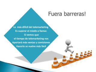 Lo más dificil del telemarketing 
Es superar el miedo a llamar. 
Si vemos que 
el tiempo de telemarketing nos 
Aportará más ventas y comisiones 
Hacerlo se vuelve más fácil 
Fuera barreras! 
 