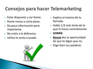  Explica el motivo de tu 
llamada. 
 Habla 1/3 más lento de lo 
que lo haces normalmente. 
 SONRÍE. 
 Nunca des la oportunidad 
de que te digan que no. 
 Elige bien tus palabras. 
 Estar dispuesto y ser breve. 
 Ponte metas a corto plazo. 
 Da poca información pero 
importante. 
 No estés a la defensiva. 
 Utiliza la venta cruzada. 
 