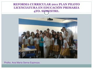 REFORMA CURRICULAR 2011 PLAN PILOTO
        LICENCIATURA EN EDUCACIÓN PRIMARIA
                  4TO. SEMESTRE.




Profra. Ana María Serna Espinoza.
 