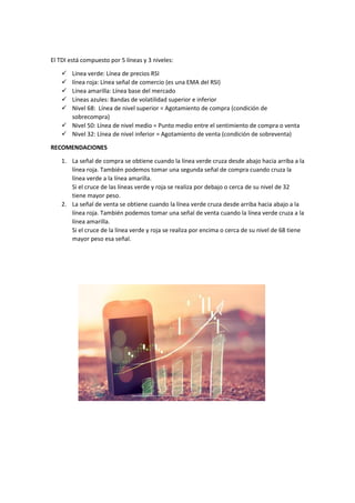 El TDI está compuesto por 5 líneas y 3 niveles:
 Línea verde: Línea de precios RSI
 línea roja: Línea señal de comercio (es una EMA del RSI)
 Línea amarilla: Línea base del mercado
 Líneas azules: Bandas de volatilidad superior e inferior
 Nivel 68: Línea de nivel superior = Agotamiento de compra (condición de
sobrecompra)
 Nivel 50: Línea de nivel medio = Punto medio entre el sentimiento de compra o venta
 Nivel 32: Línea de nivel inferior = Agotamiento de venta (condición de sobreventa)
RECOMENDACIONES
1. La señal de compra se obtiene cuando la línea verde cruza desde abajo hacia arriba a la
línea roja. También podemos tomar una segunda señal de compra cuando cruza la
línea verde a la línea amarilla.
Si el cruce de las líneas verde y roja se realiza por debajo o cerca de su nivel de 32
tiene mayor peso.
2. La señal de venta se obtiene cuando la línea verde cruza desde arriba hacia abajo a la
línea roja. También podemos tomar una señal de venta cuando la línea verde cruza a la
línea amarilla.
Si el cruce de la línea verde y roja se realiza por encima o cerca de su nivel de 68 tiene
mayor peso esa señal.
 