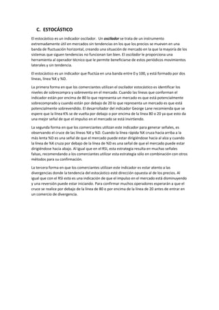 C. ESTOCÁSTICO
El estocástico es un indicador oscilador. Un oscilador se trata de un instrumento
extremadamente útil en mercados sin tendencias en los que los precios se mueven en una
banda de fluctuación horizontal, creando una situación de mercado en la que la mayoría de los
sistemas que siguen tendencias no funcionan tan bien. El oscilador le proporciona una
herramienta al operador técnico que le permite beneficiarse de estos periódicos movimientos
laterales y sin tendencia.
El estocástico es un indicador que fluctúa en una banda entre 0 y 100, y está formado por dos
líneas, línea %K y %D.
La primera forma en que los comerciantes utilizan el oscilador estocástico es identificar los
niveles de sobrecompra y sobreventa en el mercado. Cuando las líneas que conforman el
indicador están por encima de 80 lo que representa un mercado es que está potencialmente
sobrecomprado y cuando están por debajo de 20 lo que representa un mercado es que está
potencialmente sobrevendido. El desarrollador del indicador George Lane recomienda que se
espere que la línea K% se de vuelta por debajo o por encima de la línea 80 o 20 ya que esto da
una mejor señal de que el impulso en el mercado se está invirtiendo.
La segunda forma en que los comerciantes utilizan este indicador para generar señales, es
observando el cruce de las líneas %K y %D. Cuando la línea rápida %K cruza hacia arriba a la
más lenta %D es una señal de que el mercado puede estar dirigiéndose hacia al alza y cuando
la línea de %K cruza por debajo de la línea de %D es una señal de que el mercado puede estar
dirigiéndose hacia abajo. Al igual que en el RSI, esta estrategia resulta en muchas señales
falsas, recomendando a los comerciantes utilizar esta estrategia sólo en combinación con otros
métodos para su confirmación.
La tercera forma en que los comerciantes utilizan este indicador es estar atento a las
divergencias donde la tendencia del estocástico esté dirección opuesta al de los precios. Al
igual que con el RSI esto es una indicación de que el impulso en el mercado está disminuyendo
y una reversión puede estar iniciando. Para confirmar muchos operadores esperarán a que el
cruce se realice por debajo de la línea de 80 o por encima de la línea de 20 antes de entrar en
un comercio de divergencia.
 