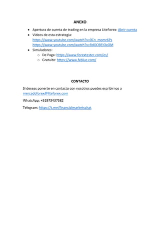 ANEXO
 Apertura de cuenta de trading en la empresa LiteForex: Abrir cuenta
 Videos de esta estrategia:
https://www.youtube.com/watch?v=0Cn_momr6Ps
https://www.youtube.com/watch?v=RdOOBFIOxOM
 Simuladores:
o De Paga: https://www.forextester.com/es/
o Gratuito: https://www.fxblue.com/
CONTACTO
Si deseas ponerte en contacto con nosotros puedes escribirnos a
mercadoforex@liteforex.com
WhatsApp: +51973437582
Telegram: https://t.me/financialmarketschat
 