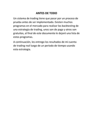 ANTES DE TODO
Un sistema de trading tiene que pasar por un proceso de
prueba antes de ser implementado. Existen muchos
programas en el mercado para realizar los backtesting de
una estrategia de trading, unos son de paga y otros son
gratuitos, al final de este documento le dejaré una lista de
estos programas.
A continuación, les entrego los resultados de mi cuenta
de trading real luego de un periodo de tiempo usando
esta estrategia.
 