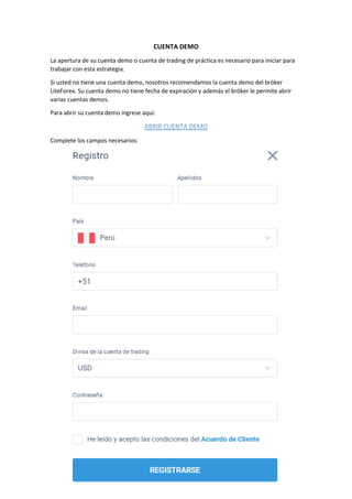 CUENTA DEMO
La apertura de su cuenta demo o cuenta de trading de práctica es necesario para iniciar para
trabajar con esta estrategia.
Si usted no tiene una cuenta demo, nosotros recomendamos la cuenta demo del bróker
LiteForex. Su cuenta demo no tiene fecha de expiración y además el bróker le permite abrir
varias cuentas demos.
Para abrir su cuenta demo ingrese aquí:
Complete los campos necesarios:
 