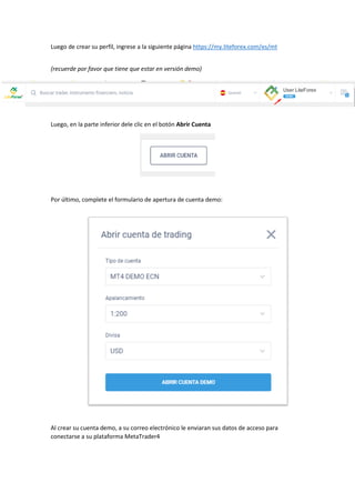 Luego de crear su perfil, ingrese a la siguiente página https://my.liteforex.com/es/mt
(recuerde por favor que tiene que estar en versión demo)
Luego, en la parte inferior dele clic en el botón Abrir Cuenta
Por último, complete el formulario de apertura de cuenta demo:
Al crear su cuenta demo, a su correo electrónico le enviaran sus datos de acceso para
conectarse a su plataforma MetaTrader4
 