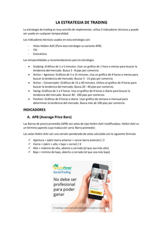 LA ESTRATEGIA DE TRADING
La estrategia de trading es muy sencilla de implementar, utiliza 3 indicadores técnicos y puede
ser usado en cualquier temporalidad.
Los indicadores técnicos usados en esta estrategia son:
- Velas Heiken Ashi (Para esta estrategia su variante APB)
- TDI
- Estocástico
Las temporalidades y recomendaciones para la estrategia:
 Scalping: Gráficos de 1 a 5 minutos. Usar un gráfico de 1 hora o menos para buscar la
tendencia del mercado. Busca 3 - 8 pips por comercio.
 Activo – Agresivo: Gráficos de 5 a 15 minutos. Usa un gráfico de 4 horas o menos para
buscar la tendencia del mercado. Buscar 5 - 15 pips por comercio.
 Activo – Conservador: Gráficos de 15 a 30 minutos. Utiliza un gráfico de 4 horas para
buscar la tendencia del mercado. Busca 20 - 40 pips por comercio.
 Swing: Gráficos de 1 o 4 horas. Usa un gráfico de 4 horas o diario para buscar la
tendencia del mercado. Buscar 40 - 100 pips por comercio.
 Position: Gráficos de 4 horas o diario. Usar gráfico de semana o mensual para
determinar la tendencia del mercado. Busca más de 100 pips por comercio.
INDICADORES
A. APB (Average Price Bars)
Las Barras de precio promedio (APB) son velas de tipo Heikin-Ashi modificadass. Heikin-Ashi es
un término japonés cuya traducción seria 'Barra promedio'.
Las velas Heikin-Ashi son una versión ponderada de velas calculada con la siguiente fórmula:
 Apertura = (abrir barra anterior + cerrar barra anterior) / 2
 Cierre = (abrir + alto + bajo + cerrar) / 4
 Alto = máximo de alto, abierto o cerrado (el que sea más alto)
 Bajo = mínimo de bajo, abierto o cerrado (el que sea más bajo)
 