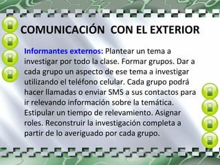 COMUNICACIÓN  CON EL EXTERIOR Informantes externos:  Plantear un tema a investigar por todo la clase. Formar grupos. Dar a cada grupo un aspecto de ese tema a investigar utilizando el teléfono celular. Cada grupo podrá hacer llamadas o enviar SMS a sus contactos para ir relevando información sobre la temática. Estipular un tiempo de relevamiento. Asignar roles. Reconstruir la investigación completa a partir de lo averiguado por cada grupo. 