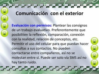 Comunicación  con el exterior Evaluación con permisos:  Plantear las consignas de un trabajo evaluativo. Preferentemente que posibiliten la reflexión, comparación, conexión con la realidad, relación de conceptos, etc. Permitir el uso del celular para que puedan hacer consultas a sus contactos. No pueden contactarse entre compañeros, así no se molestan entre sí. Puede ser solo vía SMS así no hay tanto ruido. 
