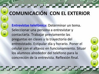 COMUNICACIÓN  CON EL EXTERIOR Entrevistas telefónica:  Determinar un tema. Seleccionar una persona a entrevistar y contactarla. Trabajar previamente las preguntas en clases y la trayectoria del entrevistado. Estipular día y horario. Poner el celular con el altavoz en funcionamiento. Situar los alumnos alrededor del teléfono para la concreción de la entrevista. Reflexión final. 