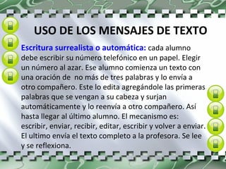 USO DE LOS MENSAJES DE TEXTO Escritura surrealista o automática:  cada alumno debe escribir su número telefónico en un papel. Elegir un número al azar. Ese alumno comienza un texto con una oración de  no más de tres palabras y lo envía a otro compañero. Este lo edita agregándole las primeras palabras que se vengan a su cabeza y surjan automáticamente y lo reenvía a otro compañero. Así hasta llegar al último alumno. El mecanismo es: escribir, enviar, recibir, editar, escribir y volver a enviar. El ultimo envía el texto completo a la profesora. Se lee y se reflexiona. 