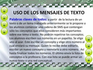 USO DE LOS MENSAJES DE TEXTO Palabras claves de todos:  a partir  de la lectura de un texto o de un tema trabajado anteriormente se le propone a los alumnos comenzar una cadena de SMS que contengan sólo los conceptos que ellos consideren más importantes sobre ese tema o texto. No podrán repetirse los conceptos. Los alumnos escriben sus números en un papelito. Se elige uno al azar. Este escribe un concepto y elige otro número al cual enviará su mensaje. Quien lo recibe debe editarlo, escribir un nuevo concepto y reenviarlo a otro número.  Así hasta finalizar todos los números. El último envía la lista de conceptos a la profesora. Con esa lista se puede armar un nuevo texto o una red conceptual. 